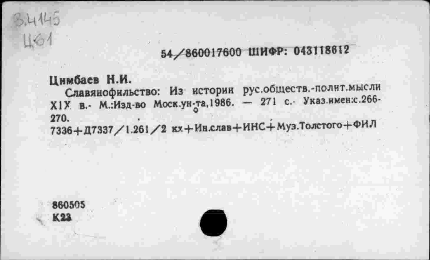 ﻿&ММ6
54/860017600 ШИФР: 043118612
Цимбаев Н.И.
Славянофильство: Из истории рус.обществ.-полит.мысли XIX В.- М.:Изд-во Моск.ун-та, 1986. - 271 с.- Указ имен:с.266-270.	°
7336+Д7337/1.261/2 кх+Инслав+ИНС+Муз.Толстого+ФИЛ
860505 К23